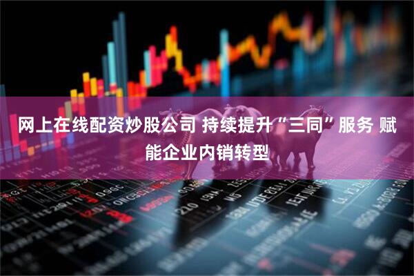 网上在线配资炒股公司 持续提升“三同”服务 赋能企业内销转型