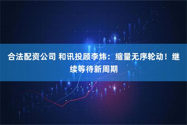合法配资公司 和讯投顾李炜：缩量无序轮动！继续等待新周期