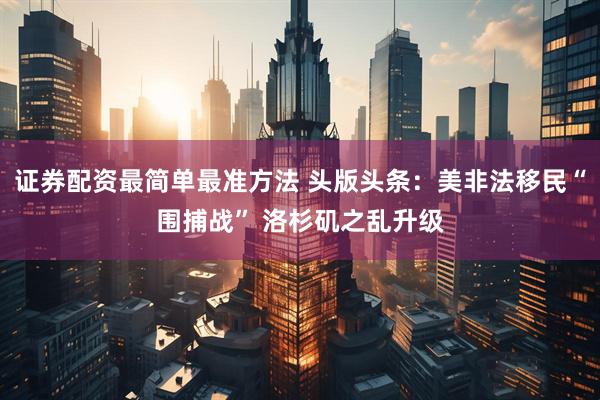 证券配资最简单最准方法 头版头条：美非法移民“围捕战” 洛杉矶之乱升级