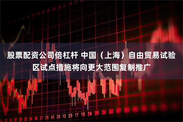 股票配资公司倍杠杆 中国（上海）自由贸易试验区试点措施将向更大范围复制推广