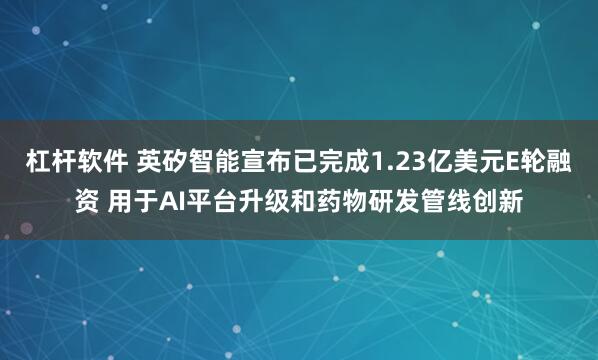 杠杆软件 英矽智能宣布已完成1.23亿美元E轮融资 用于AI平台升级和药物研发管线创新