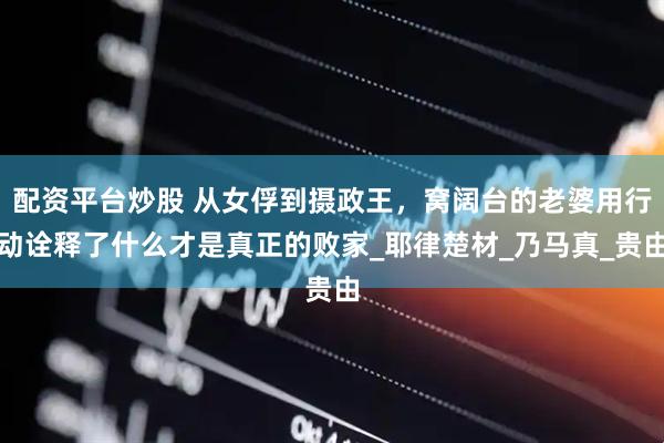配资平台炒股 从女俘到摄政王，窝阔台的老婆用行动诠释了什么才是真正的败家_耶律楚材_乃马真_贵由