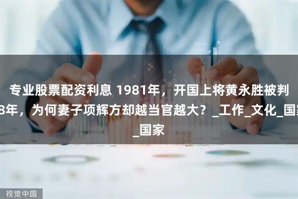 专业股票配资利息 1981年，开国上将黄永胜被判18年，为何妻子项辉方却越当官越大？_工作_文化_国家
