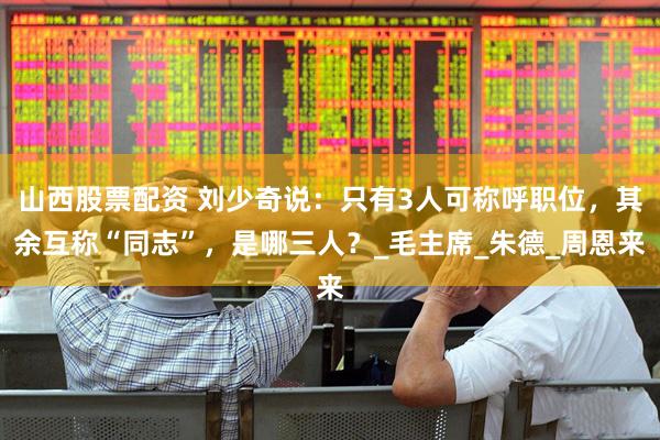 山西股票配资 刘少奇说：只有3人可称呼职位，其余互称“同志”，是哪三人？_毛主席_朱德_周恩来