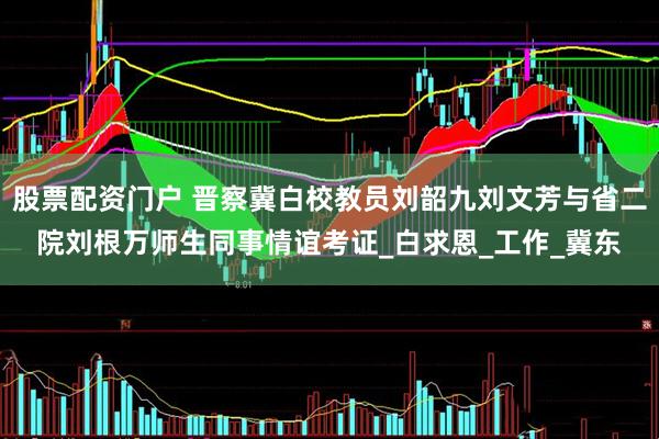 股票配资门户 晋察冀白校教员刘韶九刘文芳与省二院刘根万师生同事情谊考证_白求恩_工作_冀东
