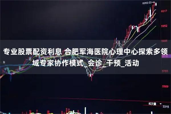 专业股票配资利息 合肥军海医院心理中心探索多领域专家协作模式_会诊_干预_活动