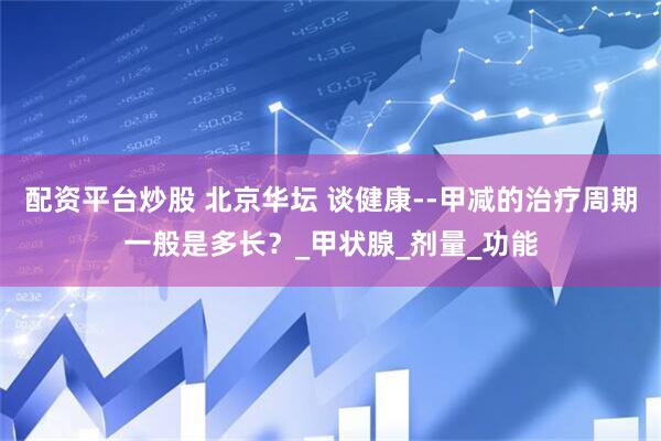 配资平台炒股 北京华坛 谈健康--甲减的治疗周期一般是多长？_甲状腺_剂量_功能