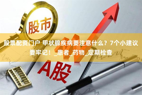 股票配资门户 甲状腺疾病要注意什么？7个小建议要牢记！_患者_药物_定期检查