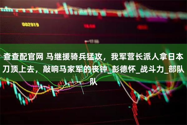 查查配官网 马继援骑兵猛攻，我军营长派人拿日本刀顶上去，敲响马家军的丧钟_彭德怀_战斗力_部队