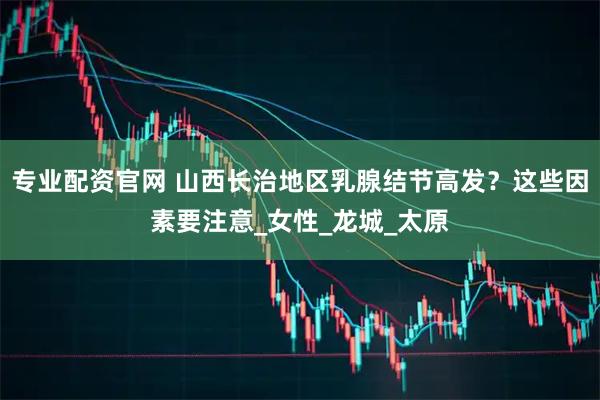 专业配资官网 山西长治地区乳腺结节高发？这些因素要注意_女性_龙城_太原