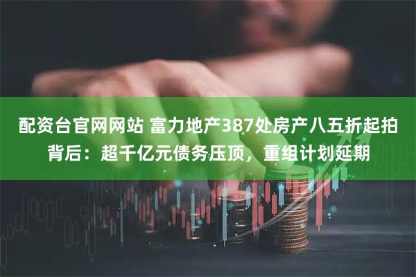 配资台官网网站 富力地产387处房产八五折起拍背后：超千亿元债务压顶，重组计划延期