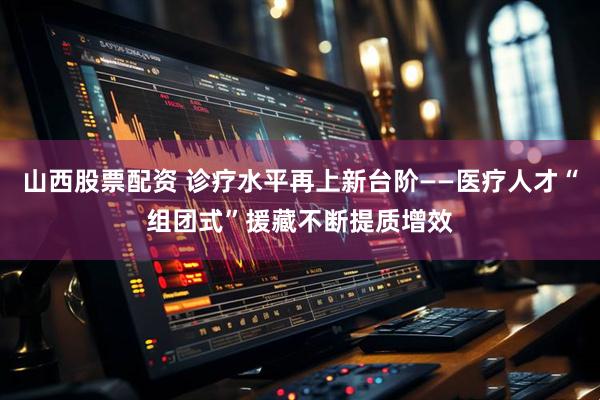 山西股票配资 诊疗水平再上新台阶——医疗人才“组团式”援藏不断提质增效