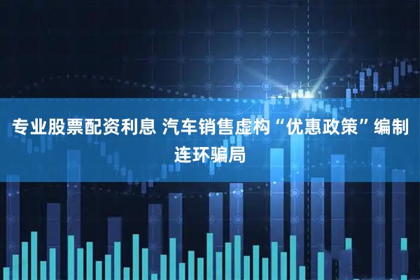 专业股票配资利息 汽车销售虚构“优惠政策”编制连环骗局