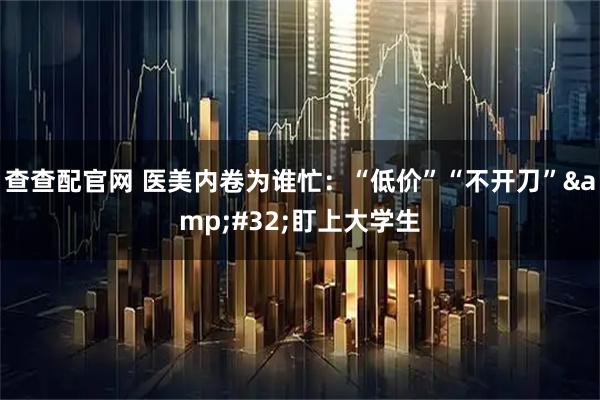查查配官网 医美内卷为谁忙：“低价”“不开刀”&#32;盯上大学生