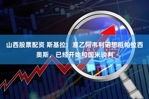 山西股票配资 斯基拉：意乙阿韦利诺想租帕拉西奥斯，已经开始和国米谈判