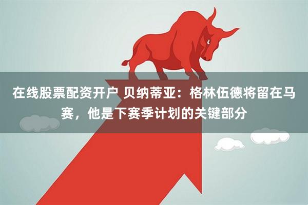 在线股票配资开户 贝纳蒂亚：格林伍德将留在马赛，他是下赛季计划的关键部分