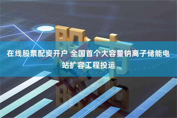 在线股票配资开户 全国首个大容量钠离子储能电站扩容工程投运