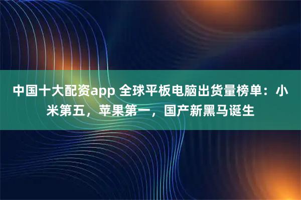 中国十大配资app 全球平板电脑出货量榜单：小米第五，苹果第一，国产新黑马诞生