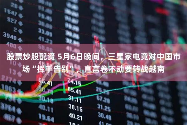 股票炒股配资 5月6日晚间，三星家电竟对中国市场“挥手告别”，直言卷不动要转战越南