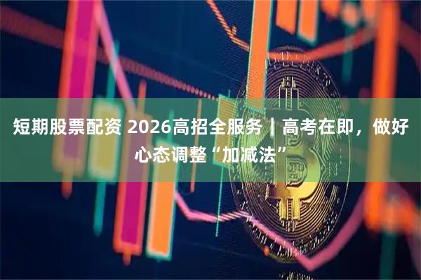 短期股票配资 2026高招全服务|高考在即,做好心态调整“加减法”
