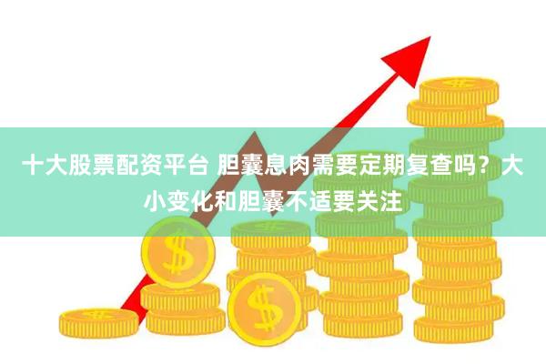 十大股票配资平台 胆囊息肉需要定期复查吗？大小变化和胆囊不适要关注